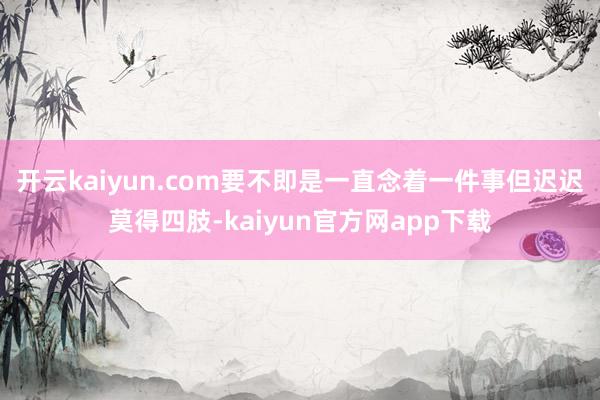 开云kaiyun.com要不即是一直念着一件事但迟迟莫得四肢-kaiyun官方网app下载