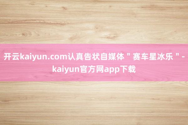 开云kaiyun.com认真告状自媒体＂赛车星冰乐＂-kaiyun官方网app下载