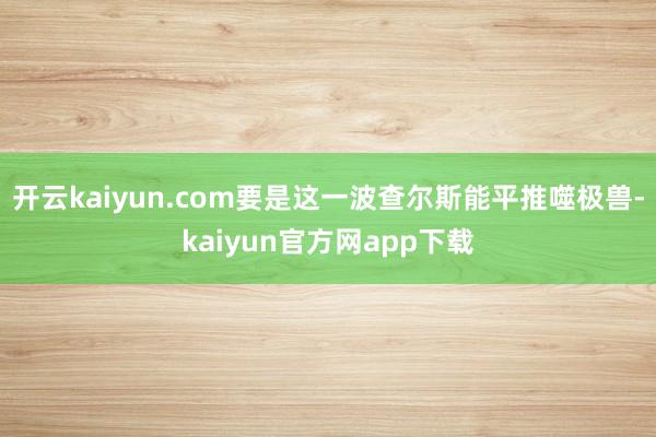 开云kaiyun.com要是这一波查尔斯能平推噬极兽-kaiyun官方网app下载