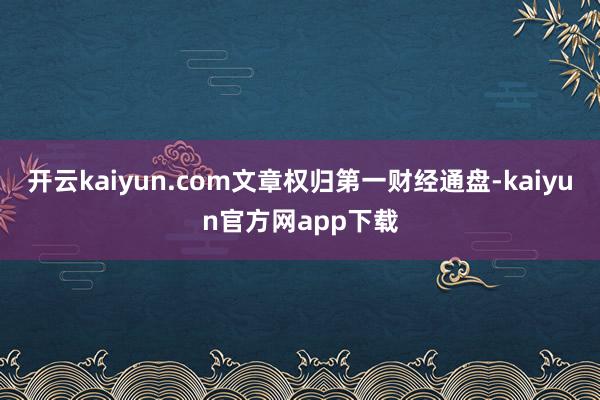 开云kaiyun.com文章权归第一财经通盘-kaiyun官方网app下载