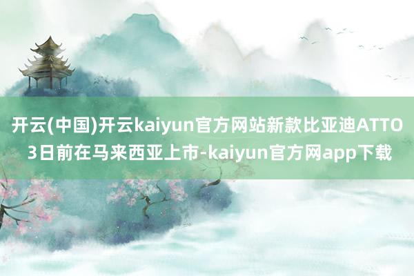 开云(中国)开云kaiyun官方网站新款比亚迪ATTO 3日前在马来西亚上市-kaiyun官方网app下载