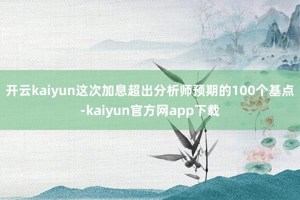 开云kaiyun 这次加息超出分析师预期的100个基点-kaiyun官方网app下载