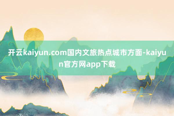 开云kaiyun.com国内文旅热点城市方面-kaiyun官方网app下载