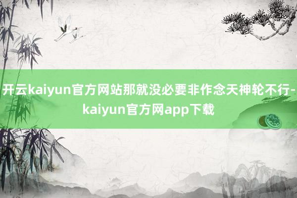 开云kaiyun官方网站那就没必要非作念天神轮不行-kaiyun官方网app下载