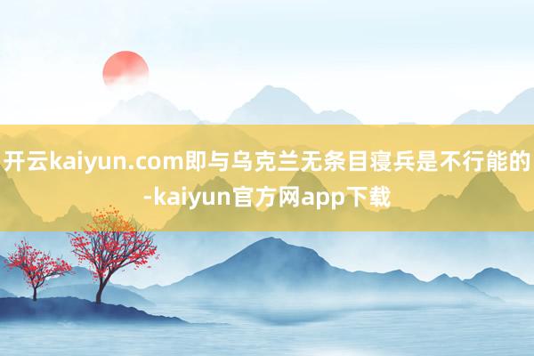 开云kaiyun.com即与乌克兰无条目寝兵是不行能的-kaiyun官方网app下载