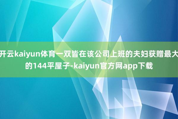 开云kaiyun体育一双皆在该公司上班的夫妇获赠最大的144平屋子-kaiyun官方网app下载