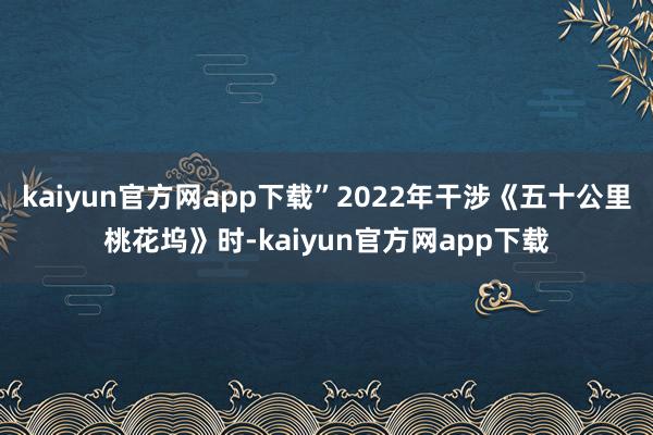 kaiyun官方网app下载”2022年干涉《五十公里桃花坞》时-kaiyun官方网app下载