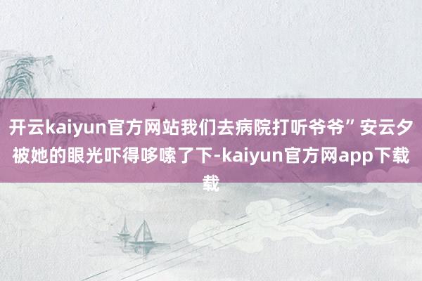 开云kaiyun官方网站我们去病院打听爷爷”安云夕被她的眼光吓得哆嗦了下-kaiyun官方网app下载