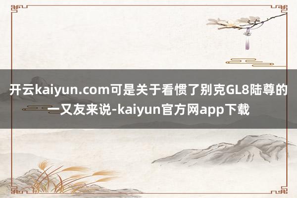 开云kaiyun.com可是关于看惯了别克GL8陆尊的一又友来说-kaiyun官方网app下载