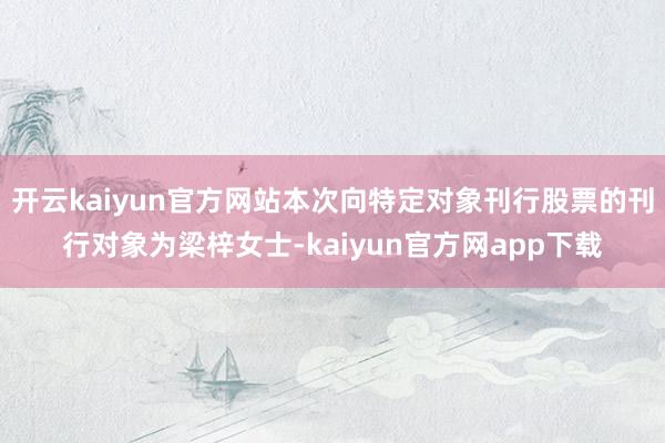 开云kaiyun官方网站本次向特定对象刊行股票的刊行对象为梁梓女士-kaiyun官方网app下载