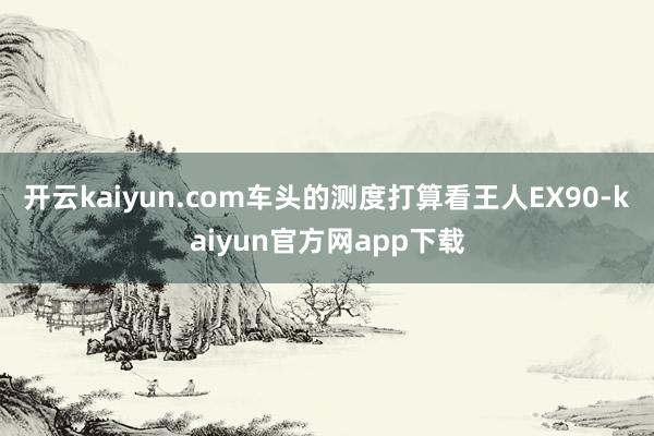 开云kaiyun.com车头的测度打算看王人EX90-kaiyun官方网app下载