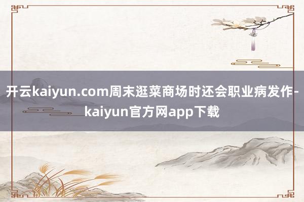 开云kaiyun.com周末逛菜商场时还会职业病发作-kaiyun官方网app下载