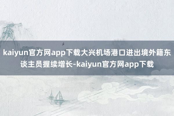 kaiyun官方网app下载大兴机场港口进出境外籍东谈主员握续增长-kaiyun官方网app下载