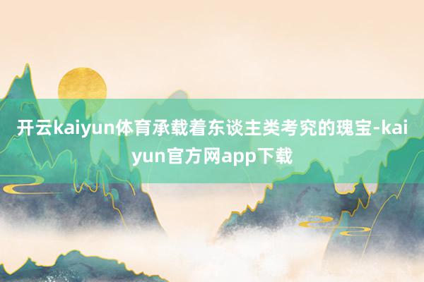 开云kaiyun体育承载着东谈主类考究的瑰宝-kaiyun官方网app下载