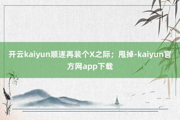 开云kaiyun顺遂再装个X之际；甩掉-kaiyun官方网app下载