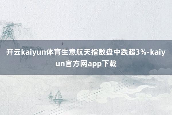 开云kaiyun体育生意航天指数盘中跌超3%-kaiyun官方网app下载