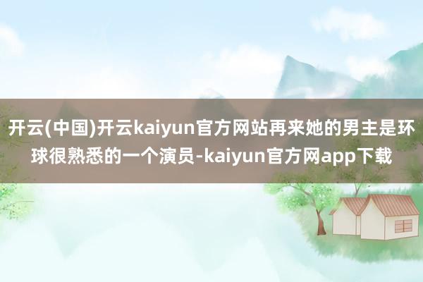 开云(中国)开云kaiyun官方网站再来她的男主是环球很熟悉的一个演员-kaiyun官方网app下载
