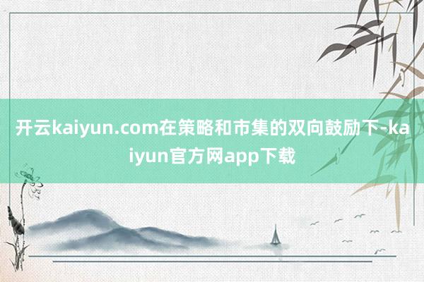 开云kaiyun.com　　在策略和市集的双向鼓励下-kaiyun官方网app下载