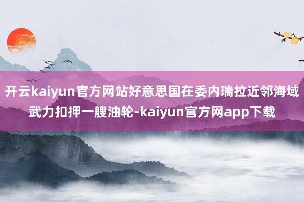 开云kaiyun官方网站好意思国在委内瑞拉近邻海域武力扣押一艘油轮-kaiyun官方网app下载