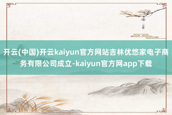 开云(中国)开云kaiyun官方网站吉林优悠家电子商务有限公司成立-kaiyun官方网app下载