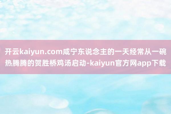 开云kaiyun.com咸宁东说念主的一天经常从一碗热腾腾的贺胜桥鸡汤启动-kaiyun官方网app下载