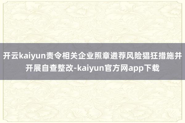 开云kaiyun责令相关企业照章遴荐风险猖狂措施并开展自查整改-kaiyun官方网app下载