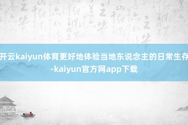 开云kaiyun体育更好地体验当地东说念主的日常生存-kaiyun官方网app下载