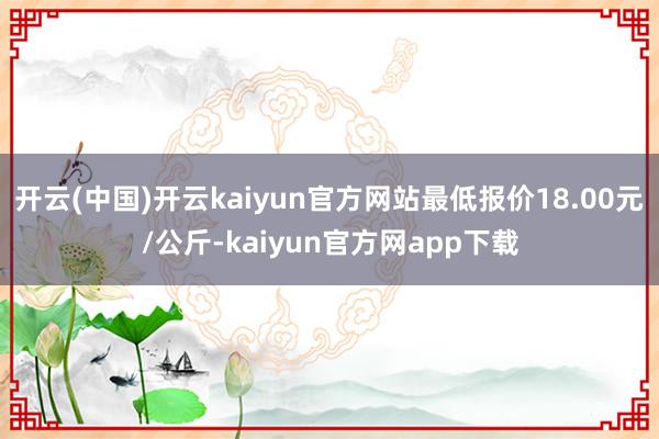 开云(中国)开云kaiyun官方网站最低报价18.00元/公斤-kaiyun官方网app下载