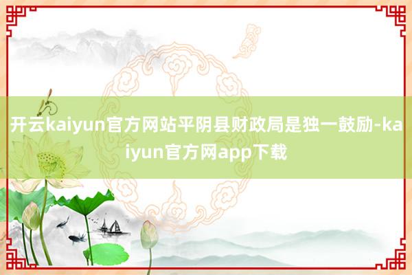 开云kaiyun官方网站平阴县财政局是独一鼓励-kaiyun官方网app下载