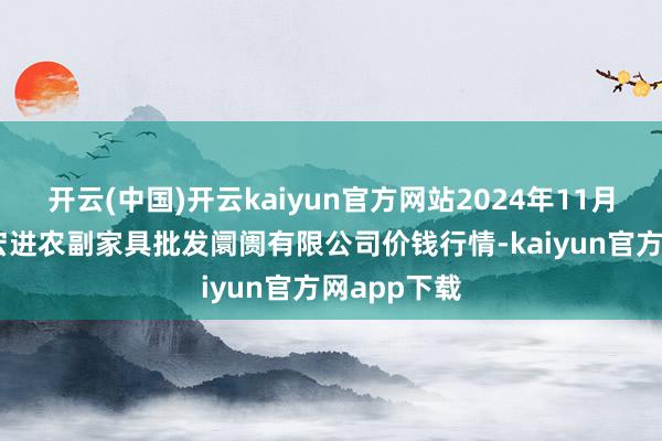 开云(中国)开云kaiyun官方网站2024年11月27日洛阳宏进农副家具批发阛阓有限公司价钱行情-kaiyun官方网app下载