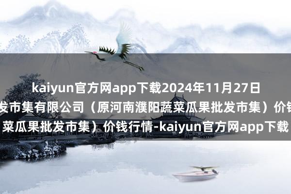 kaiyun官方网app下载2024年11月27日河南濮阳宏进农副居品批发市集有限公司（原河南濮阳蔬菜瓜果批发市集）价钱行情-kaiyun官方网app下载