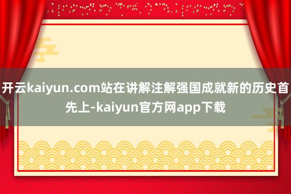 开云kaiyun.com站在讲解注解强国成就新的历史首先上-kaiyun官方网app下载