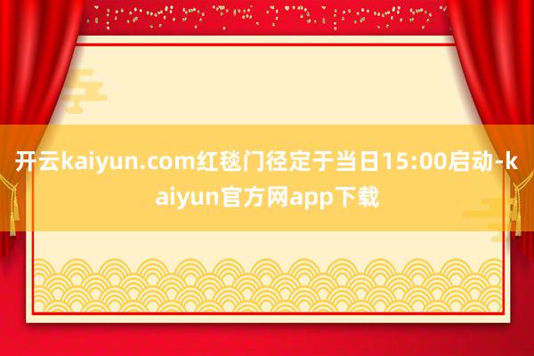 开云kaiyun.com红毯门径定于当日15:00启动-kaiyun官方网app下载