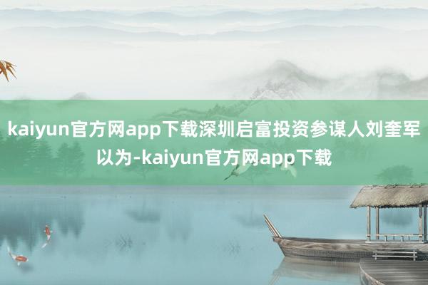 kaiyun官方网app下载深圳启富投资参谋人刘奎军以为-kaiyun官方网app下载