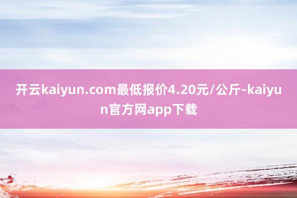 开云kaiyun.com最低报价4.20元/公斤-kaiyun官方网app下载