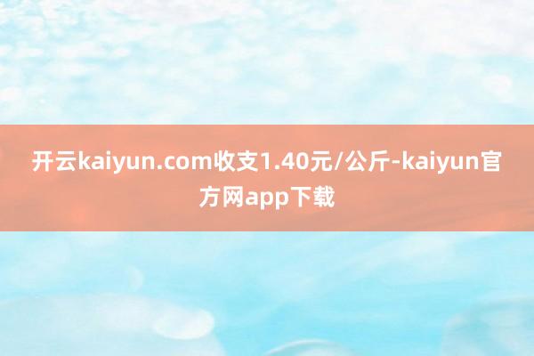 开云kaiyun.com收支1.40元/公斤-kaiyun官方网app下载