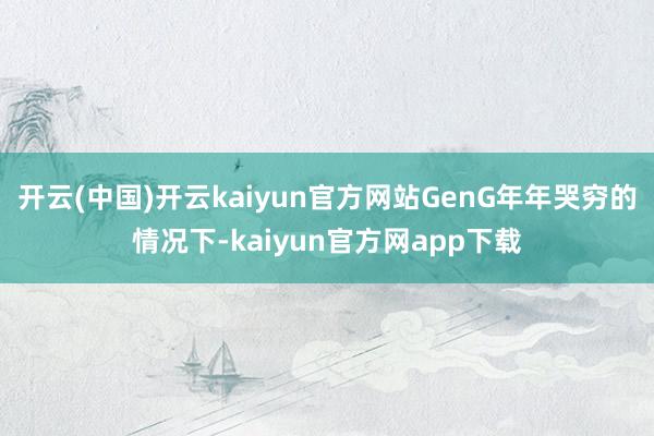 开云(中国)开云kaiyun官方网站GenG年年哭穷的情况下-kaiyun官方网app下载