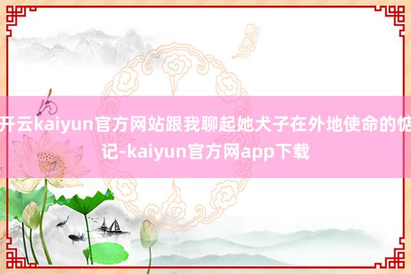 开云kaiyun官方网站跟我聊起她犬子在外地使命的惦记-kaiyun官方网app下载