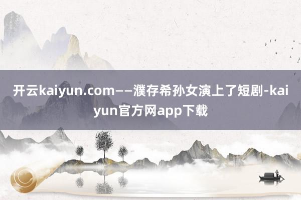开云kaiyun.com——濮存希孙女演上了短剧-kaiyun官方网app下载