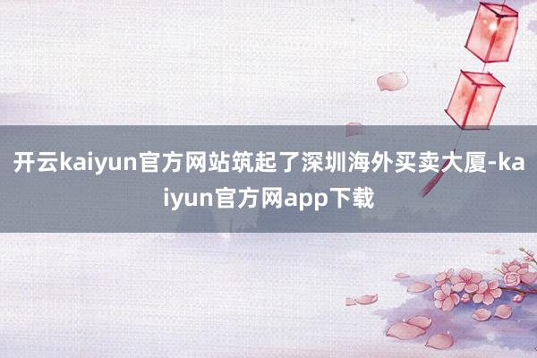 开云kaiyun官方网站筑起了深圳海外买卖大厦-kaiyun官方网app下载