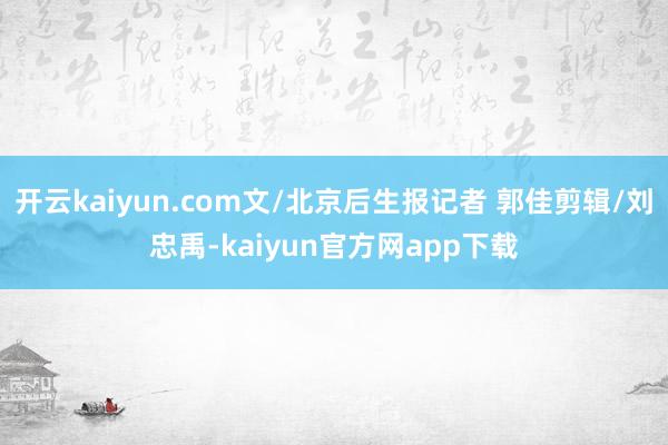 开云kaiyun.com文/北京后生报记者 郭佳剪辑/刘忠禹-kaiyun官方网app下载