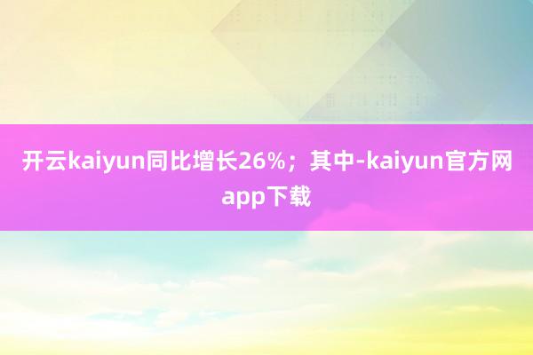 开云kaiyun同比增长26%；其中-kaiyun官方网app下载