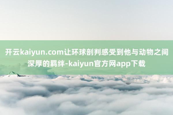 开云kaiyun.com让环球剖判感受到他与动物之间深厚的羁绊-kaiyun官方网app下载