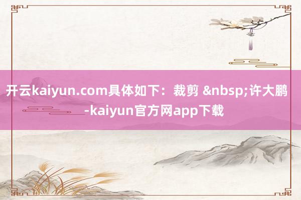 开云kaiyun.com具体如下：裁剪 &nbsp;许大鹏    -kaiyun官方网app下载