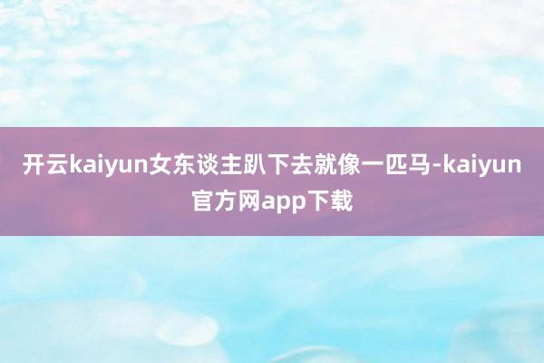 开云kaiyun女东谈主趴下去就像一匹马-kaiyun官方网app下载