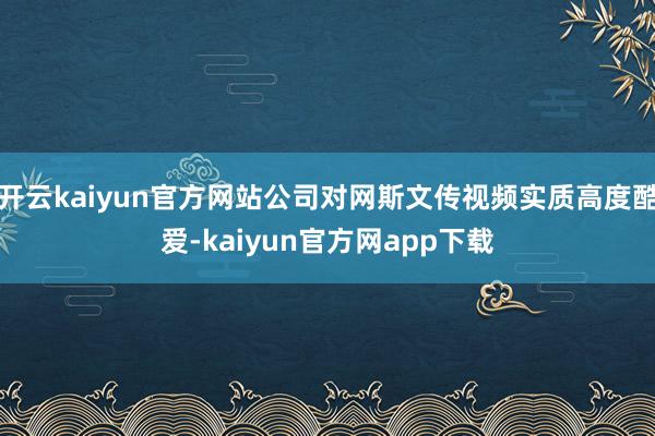 开云kaiyun官方网站公司对网斯文传视频实质高度酷爱-kaiyun官方网app下载