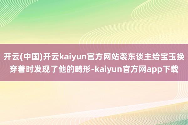 开云(中国)开云kaiyun官方网站袭东谈主给宝玉换穿着时发现了他的畸形-kaiyun官方网app下载