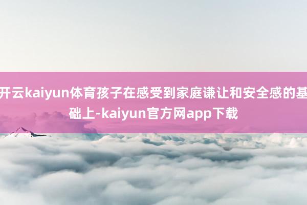 开云kaiyun体育孩子在感受到家庭谦让和安全感的基础上-kaiyun官方网app下载