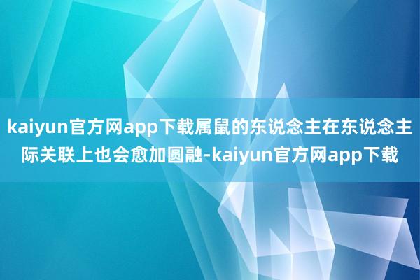 kaiyun官方网app下载属鼠的东说念主在东说念主际关联上也会愈加圆融-kaiyun官方网app下载