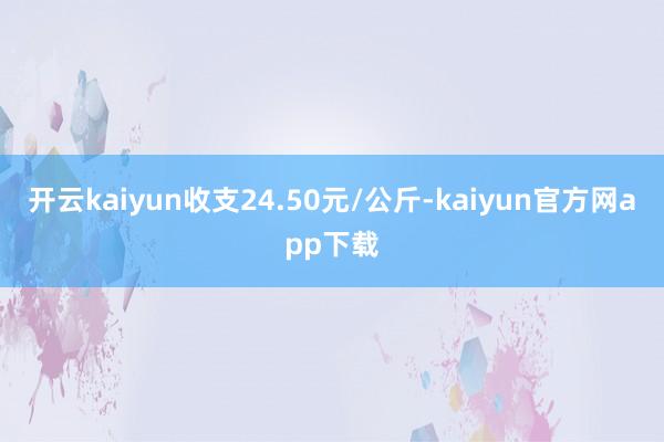 开云kaiyun收支24.50元/公斤-kaiyun官方网app下载